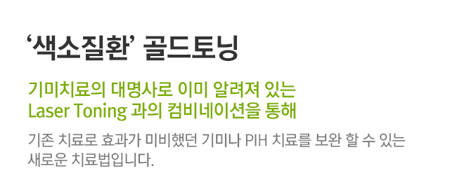 색소질환 골드토닝, 기미치료의 대명사로 이미 알려져 있는 Laser Toning과의 컴비네이션을 통해. 기존 치료로 효과가 미비했던 기미나 PIH 치료를 보완할 수 있는 새로운 치료법입니다.