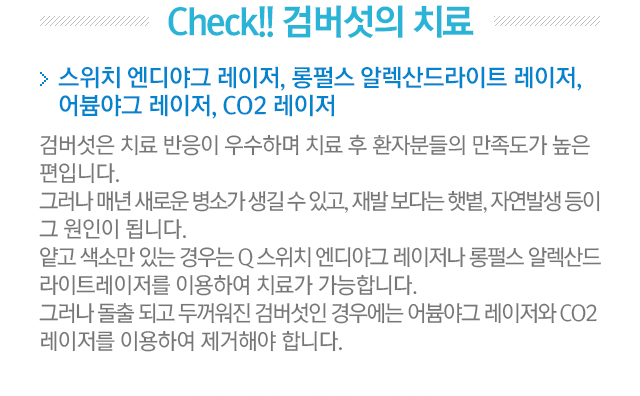 Check!! 검버섯의 치료. 스위치 엔디야그 레이저, 롱펄스 알렉산드라이트 레이저, 어븀야그 레이저, CO2 레이저. 검버섯은 치료 반응이 우수하며 치료 후 환자분들의 만족도가 높은 편입니다. 그러나 매년 새로운 병소가 생길 수 있고, 재발 보다는 햇볕, 자연발생 등이 그 원인이 됩니다. 얕고 색소만 있는 경우는 Q스위치 엔디야그 레이저나 롱펄스 알렉산드라이트레이저를 이용하여 치료가 가능합니다. 그러나 돌출되고 두꺼워짅 검버섯인 경우에는 어븀야그 레이저와 CO2 레이저를 이용하여 제거해야 합니다.