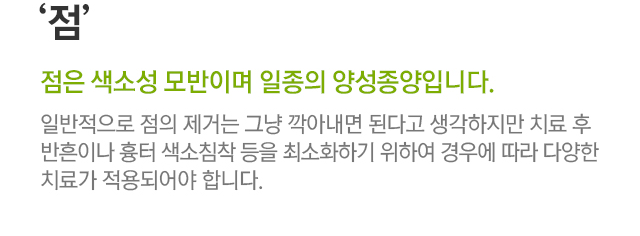 점. 점은 색소성 모반이며 일종의 양성종양입니다. 일반적으로 점의 제거는 그냥 깍아내면 된다고 생각하지만 치료 후 반흔이나 흉터 색소침착 등을 최소화하기 위하여 경우에 따라 다양한 치료가 적용되어야 합니다.