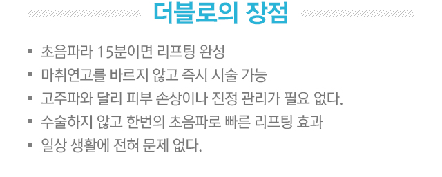더블로의 장점. 1.초음파라 15분이면 리프팅 완성. 2.마취연고를 바르지 않고 즉시 시술 가능. 3.고주파와 달리 피부 손상이나 진정 관리가 필요없다. 4.수술하지 않고 한번의 초음파로 빠른 리프팅 효과. 5.일상생활에 전혀 문제없다.