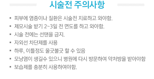 시술 전 주의사항. 피부에 염증이나 질환은 시술전 치료하고 와야함. 제모시술 받기 2~3일 전 면도를 하고 와야함. 시술 전에는 선탠을 금지. 자외선 차단제를 사용. 하루, 이틀정도 울긋불긋 할 수 있음. 모낭염이 생길 수 있으니 병원에 다시 방문하여 약처방을 받아야함. 보습제를 충분히 사용하여야 함.