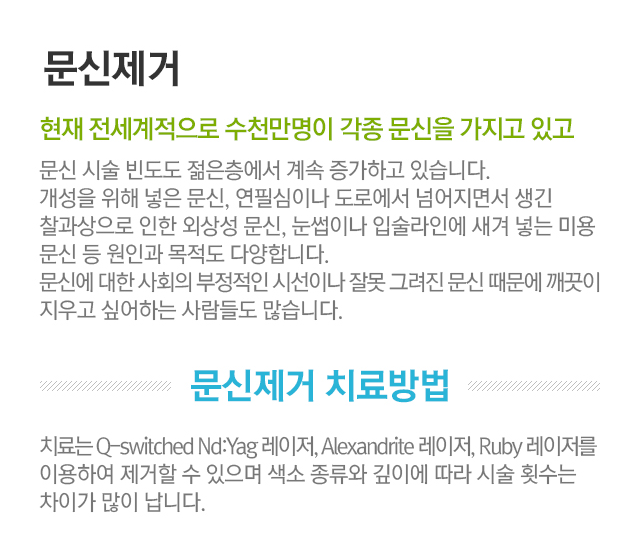 문신제거. 현재 전세계적으로 수천만명이 각종 문신을 가지고 있고 문신 시술 빈도도 젊은층에서 계속 증가하고 있습니다. 개성을 위해 넣은 문신, 연필심이나 도로에서 넘어지면서 생긴 찰과상으로 인한 외상성 문신, 눈썹이나 입술라인에 새겨 넣는 미용문신 등 원인과 목적도 다양합니다. 문신에 대한 사회의 부정적인 시선이나 잘못 그려진 문신 때문에 깨끗이 지우고 싶어하는 사람들도 많습니다. 문신제거 치료방법. 치료는 Q-switched Nd:Yag 레이저, Alexandrite 레이저, Ruby 레이저를 이용하여 제거할 수 있으며 색소 종류와 깊이에 따라 시술 횟수는 차이가 많이 납니다.