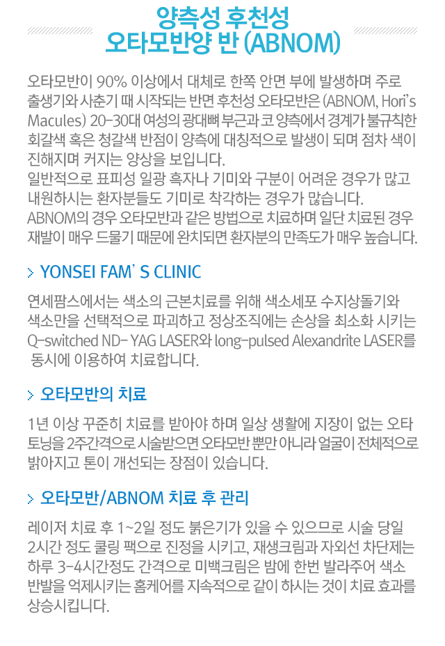 양측성 후천성 오타모반양 반. 오타모반이 90%이상에서 대체로 한쪽 안면부에 발생하며 주로 출생기와 사춘기 때 시작되는 반면 후천성 오타모반은 20-30대 여성의 광대뼈 부근과 코 양측에서 경계가 불규칙한 회갈색 혹은 청갈색 반점이 양측에 대칭적으로 발생이 되며 점차 색이 진해지며 커지는 양상을 보입니다. 일반적으로 표피성 일광 흑자나 기미와 구분이 어려운 경우가 많고 내원하시는 환자분들도 기미로 착각하는 경우가 많습니다. ABNOM의 경우 오타모반과 같은 방법으로 치료하며 일단 치료된 경우 재발이 매우 드물기 때문에 완치되면 환자분의 만족도가 매우 높습니다. YONSEI FAM'S CLINIC. 연세팜스에서는 색소의 근본치료를 위해 색소세포 수지상돌기와 색소만을 선태적으로 파괴하고 정상조직에는 손상을 최소화 시키는  Q-switched Nd:Yag 레이저와 long-pulsed Alexandrite LASER를 동시에 이용하여 치료합니다. 오타모반의 치료. 1년 이상 꾸준히 치료를 받아야 하며 일상 생활에 지장이 없는 오타 토닝을 2주 간격으로 시술받으면 오타모반 뿐만 아니라 얼굴이 전체적으로 밝아지고 톤이 개선되는 장점이 있습니다. 오타모반/ABNOM 치료 후 관리. 레이저 치료 후 1~2일 정도 붉은기가 있을 수 있으므로 시술 당일 2시간 정도 쿨링팩으로 진정을 시키고, 재생크림과 자외선 차단제는 하루 3-4시간 정도 간격으로 미백크림은 밤에 한번 발라주어 색소반발을 억제시키는 홈케어를 지속적으로 같이 하시는 것이 치료효과를 상승시킵니다.