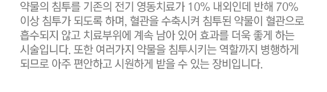 약물의 침투를 기존의 전기 영동치료가 10% 내외인데 반해 70% 이상 침투가 되도록 하며, 혈관을 수축시켜 침투된 약물이 혈관으로 흡수되지 않고 치료부위에 계속 남아있어 효과를 더욱 좋게하는 시술입니다. 또한 여러가지 약물을 침투시키는 역할까지 병행하게 되므로 아주 편안하고 시원하게 받을 수 있는 장비입니다.
