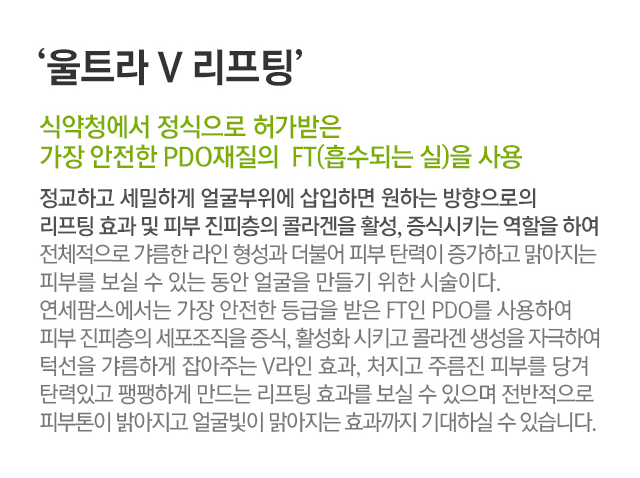 울트라V리프팅. 식약청에서 정식으로 허가받은 가장 안전한 PDO재질의 FT(흡수되는 실)을 사용. 정교하고 세밀하게 얼굴부위에 삽입하면 원하는 방향으로의 리프팅 효과 및 피부 진피층의 콜라겐을 활성, 증식시키는 역할을 하여 전체적으로 갸름한 라인 형성과 더불어 피부 탄력이 증가하고 맑아지는 피부를 보실 수 있는 동안 얼굴을 만들기 위한 시술이다. 연세팜스에서는 가장 안전한 등급을 받은 FT인 PDO를 사용하여 피부 진피층의 세포조직을 증식,활성화시키고 콜라겐 생성을 자극하여 턱선을 갸름하게 잡아주는 V라인 효과, 처지고 주름진 피부를 당겨 탄력있고 팽팽하게 만드는 리프팅 효과를 보실 수 있으며 전반적으로 피부톤이 밝아지고 얼굴빛이 맑아지는 효과까지 기대하실 수 있습니다.