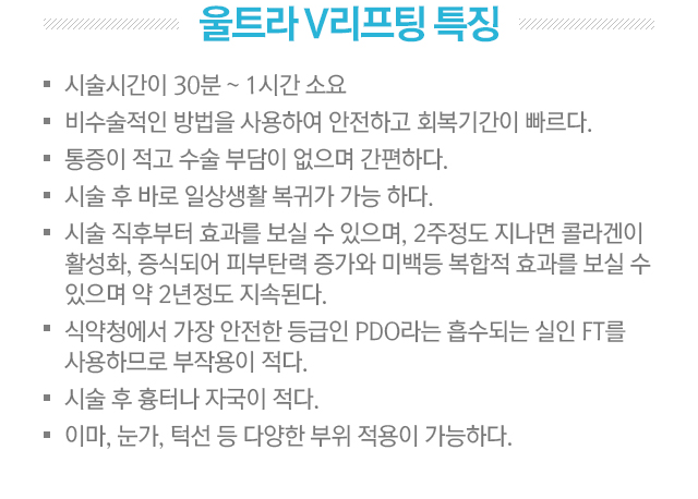 울트라V리프팅 특징. 시술시간이 30분~1시간 소요. 비수술적인 방법을 사용하여 안전하고 회복기간이 빠르다. 통증이 적고 수술 부담이 없으며 간편하다. 시술 후 바로 일상생활 복귀가 가능하다. 시술 직후부터 효과를 보실 수 있으며, 2주정도 지나면 콜라겐이 활성화, 증식되어 피부탄력 증가와 미백등 복합적 효과를 보실 수 있으며 약 2년 정도 지속된다. 식약청에서 가장 안전한 등급인 PDO라는 흡수되는 실인 FT를 사용하므로 부작용이 적다. 시술 후 흉터나 자국이 적다. 이마,눈가,턱선 등 다양한 부위 적용이 가능하다.