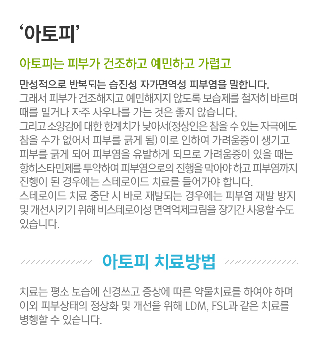 아토피. 아토피는 피부가 건조하고 예민하고 가렵고 만성적으로 반복되는 습진성 자가면역성 피부염을 말합니다. 그래서 피부가 건조해지고 예민해지지 않도록 보습제를 철저히 바르며 때를 밀거나 자주 사우나를 가는 것은 좋지 않습니다. 그리고 소양감에 대한 한계치가 낮아서(정상인은 참을 수 있는 자극에도 참을 수가 없어서 피부를 긁게 됨) 이로 인하여 가려움증이 생기고 피부를 긁게 되어 피부염을 유발하게 되므로 가려움증이 있을 때는 항히스타민제를 투약하여 피부염으로의 진행을 막아야 하고 피부염까지 진행이 된 경우에는 스테로이드 치료를 들어가야 합니다. 스테로이드 치료 중단 시 바로 재발되는 경우에는 피부염 재발 방지 및 개선시키기 위해 비스테로이드성 면역 억제 크림을 장기간 사용할 수도 있습니다. 아토피 치료방법. 치료는 평소 보습에 신경쓰고 증상에 따른 약물 치료를 하여야 하며 이외 피부상태의 정상화 및 개선을 위해 LDM, FSL과 같은 치료를 병행할 수 있습니다.