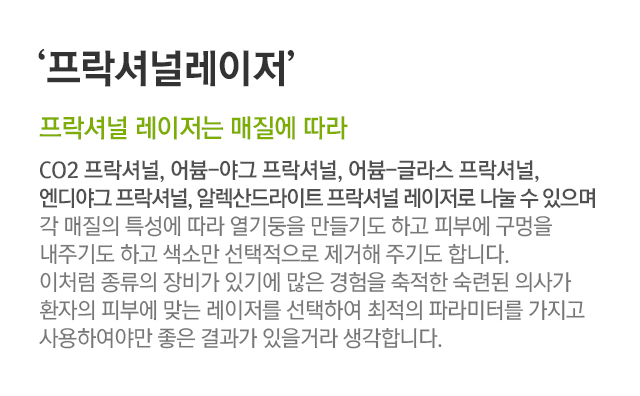 프락셔널레이저. 프락셔널 레이저는 매질에 따라. CO2프락셔널, 어븀-야그 프락셔널, 어븀-글라스 프락셔널, 엔디야그 프락셔널,알렉산드라이트 프락셔널 레이저로 나눌 수 있으며 각 매질의 특성에 따라 열기둥을 만들기도 하고 피부에 구멍을 내주기도 하고 색소만 선택적으로 제거해 주기도 합니다. 이처럼 종류의 장비가 있기에 많은 경험을 축적한 숙련된 의사가 환자의 피부에 맞는 레이저를 선택하여 최적의 파라미터를 가지고 사용하여야만 좋은 결과가 있을거라 생각합니다.