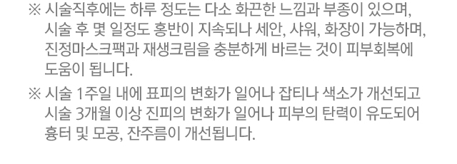 시술 후 설명. 1.시술직후에는 하루 정도는 다소 화끈한 느낌과 부종이 있으며 시술 후 몇 일정도 홍반이 지속되나 세안, 샤워, 화장이 가능하며, 진정마스크팩과 재생크림을 충분하게 충분하게 바르는 것이 피부회복에 도움이 됩니다. 2.시술 1주일 내에 표피의 변화가 일어나 잡티나 색소가 개선되고 시술 3개월 이상 진피의 변화가 일어나 피부의 탄력이 유도되어 흉터 및 모공,잔주름이 개선됩니다.
