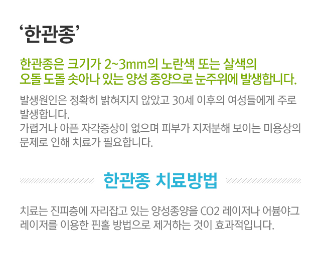 한관종. 한광종은 크기가 2~3mm의 노란색 또는 살색의 오돌 도돌 솟아나 있는 양성 종양으로 눈주위에 발생합니다. 발생원인은 정확히 밝혀지지 않았고 30세 이후의 여성들에게 주로 발생합니다. 가렵거나 아픈 자각증상이 없으며 피부가 지저분해 보이는 미용상의 문제로 인해 치료가 필요합니다. 한관종 치료방법. 치료는 진피층에 자리잡고 잇는 양성종양을 CO2 레이저나 어븀야그 레이저를 이용한 핀홀 방법으로 제거하는 것이 효과적입니다.