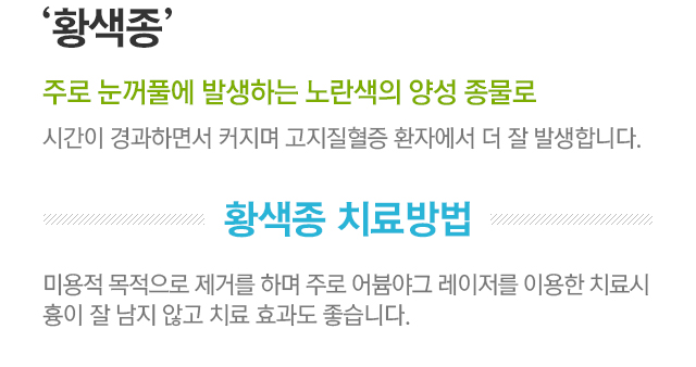 황색종. 주로 눈꺼풀에 발생하는 노란색의 양성 종물로 시간이 경과하면서 커지며 고지질혈증 환자에게서 더 잘 발생합니다. 황색종 치료방법. 미용적 목적으로 제거를 하며 주로 어븀야그 레이저를 이용한 치료시 흉이 잘 남지 않고 치료 효과도 좋습니다.