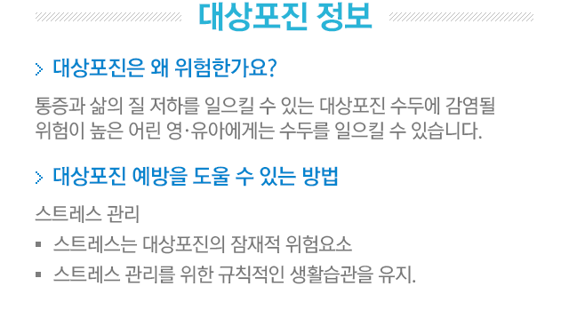 대상포진 정보. 1.대상포진은 왜 위험한가요?=통증과 삶의 질 저하를 일으킬 수 있는 대상포진 수두에 감염될 위험이 높은 어린 영·유아에게는 수두를 일으킬 수 있습니다. 2.대상포진 예방을 도울 수 있는 방법. 1.스트레스 관리=스트레스는 대상포진의 잠재적 위험요소. 스트레스 관리를 위한 규칙적인 생활습관을 유지.