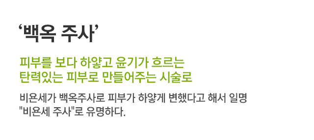 백옥 주사. 피부를 보다 하얗고 윤기가 흐르는 탄력있는 피부로 만들어주는 시술로. 비욘세가 백옥주사로 피부가 하얗게 변했다고 해서 일명 비욘세 주사로 유명하다.