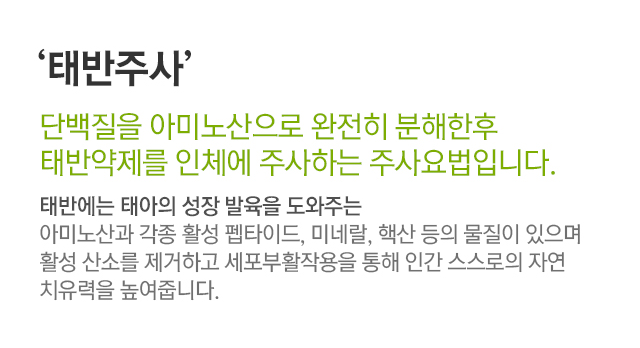 태반주사. 단백질을 아미노산으로 완전히 분해한 후 태반약제를 인체에 주사하는 주사요법입니다. 태반에는 태아의 성장 발육을 도와주는 아미노산과 각종 활성 펩타이드, 미네랄 핵산 등의 물질이 있으며 활성 산소를 제거하고 세포부활작용을 통해 인간 스스로의 자연 치유력을 높여줍니다.