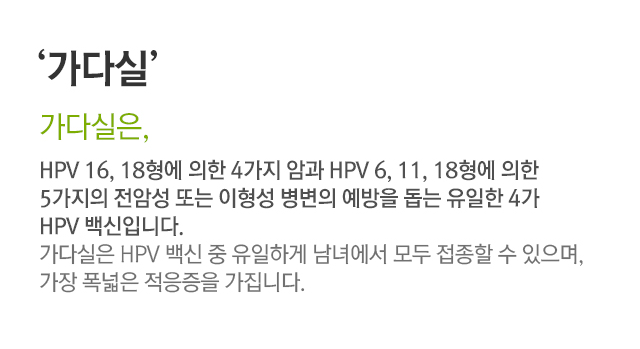 가다실. 가다실은, HPV16, 18형에 의한 4가지 암과 HPV 6,11,18형에 의한 5가지의 전암성 또는 이형성 병변의 예방을 돕는 유일한 4가 HPV 백신입니다. 가다실은 HPV 백신 중 유일하게 남녀에서 모두 접종할 수 있으며, 가장 폭넓은 적응증을 가집니다.